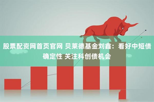 股票配资网首页官网 贝莱德基金刘鑫：看好中短债确定性 关注科创债机会