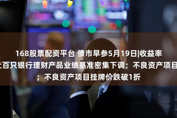 168股票配资平台 债市早参5月19日|收益率创新低，本月上百只银行理财产品业绩基准密集下调；不良资产项目挂牌价跌破1折