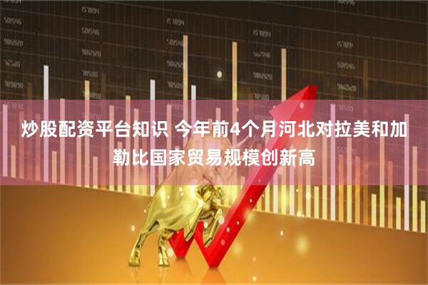 炒股配资平台知识 今年前4个月河北对拉美和加勒比国家贸易规模创新高