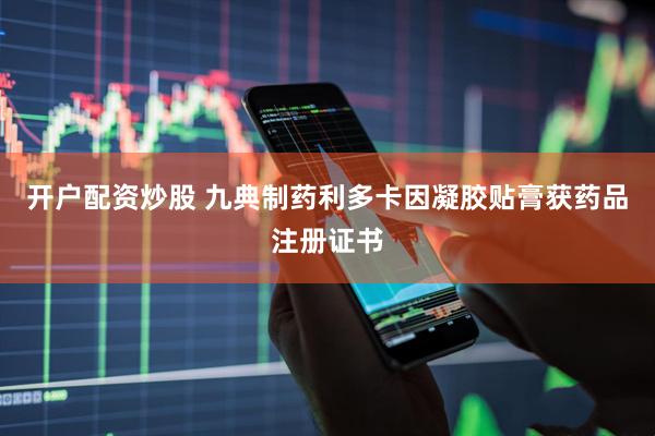 开户配资炒股 九典制药利多卡因凝胶贴膏获药品注册证书