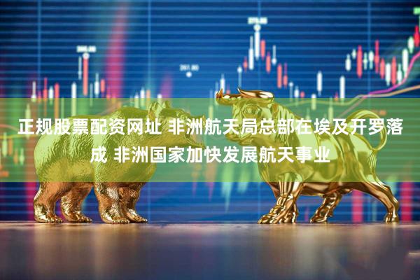 正规股票配资网址 非洲航天局总部在埃及开罗落成 非洲国家加快发展航天事业