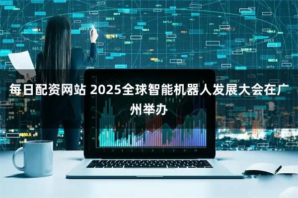 每日配资网站 2025全球智能机器人发展大会在广州举办