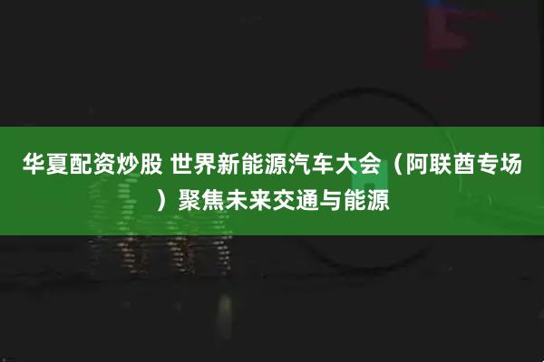华夏配资炒股 世界新能源汽车大会（阿联酋专场）聚焦未来交通与能源