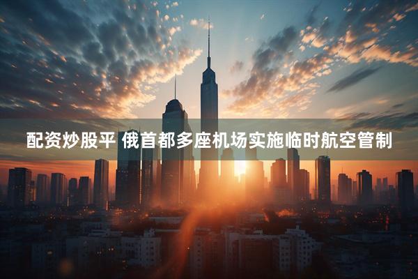 配资炒股平 俄首都多座机场实施临时航空管制