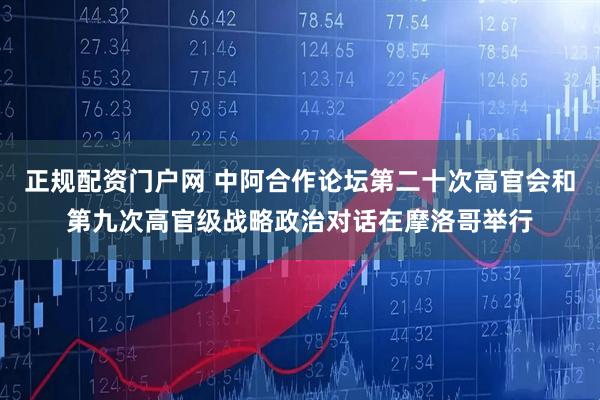 正规配资门户网 中阿合作论坛第二十次高官会和第九次高官级战略政治对话在摩洛哥举行