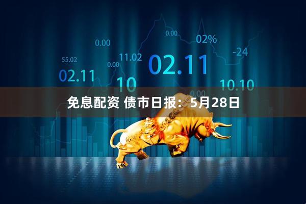 免息配资 债市日报：5月28日