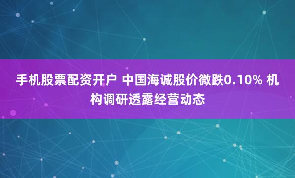 手机股票配资开户 中国海诚股价微跌0.10% 机构调研透露经营动态