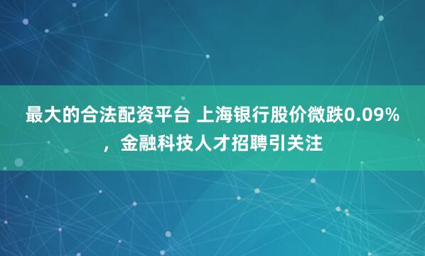 最大的合法配资平台 上海银行股价微跌0.09%，金融科技人才招聘引关注