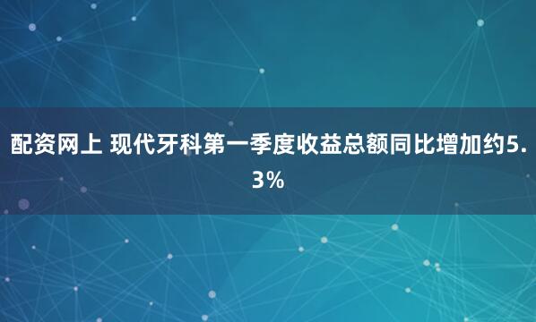 配资网上 现代牙科第一季度收益总额同比增加约5.3%