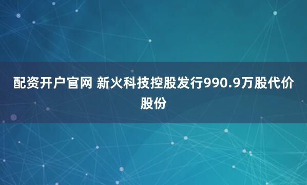 配资开户官网 新火科技控股发行990.9万股代价股份