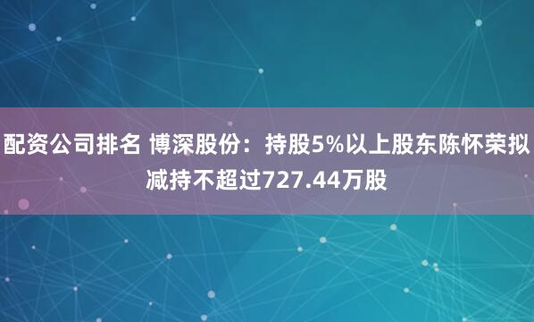 配资公司排名 博深股份：持股5%以上股东陈怀荣拟减持不超过727.44万股