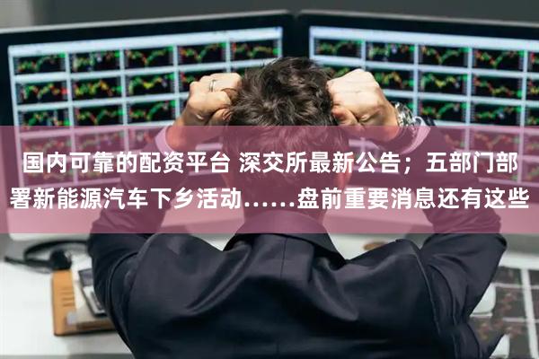 国内可靠的配资平台 深交所最新公告；五部门部署新能源汽车下乡活动……盘前重要消息还有这些
