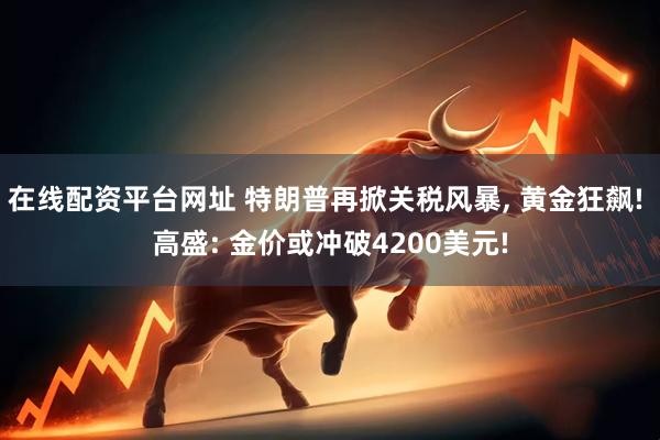 在线配资平台网址 特朗普再掀关税风暴, 黄金狂飙! 高盛: 金价或冲破4200美元!