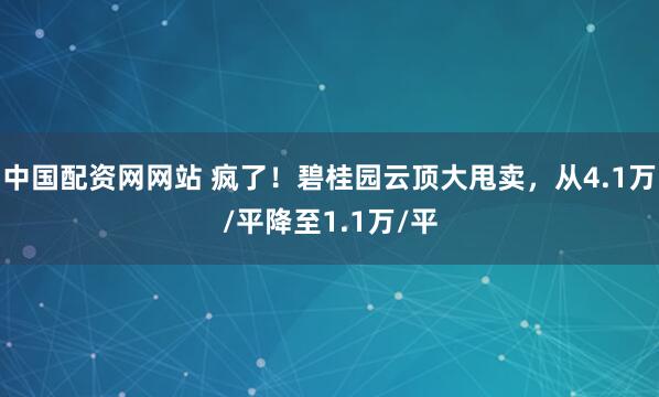 中国配资网网站 疯了！碧桂园云顶大甩卖，从4.1万/平降至1.1万/平