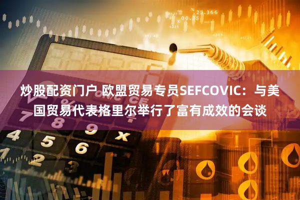 炒股配资门户 欧盟贸易专员SEFCOVIC：与美国贸易代表格里尔举行了富有成效的会谈