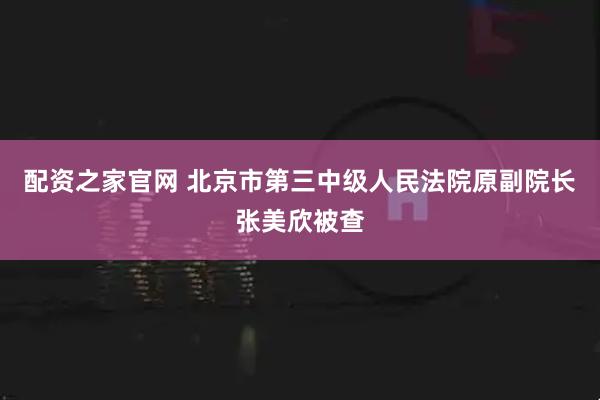配资之家官网 北京市第三中级人民法院原副院长张美欣被查