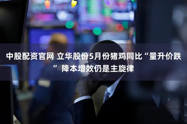 中股配资官网 立华股份5月份猪鸡同比“量升价跌” 降本增效仍是主旋律