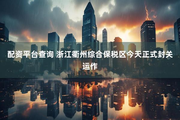 配资平台查询 浙江衢州综合保税区今天正式封关运作