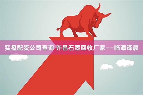 实盘配资公司查询 许昌石墨回收厂家——临漳译晨