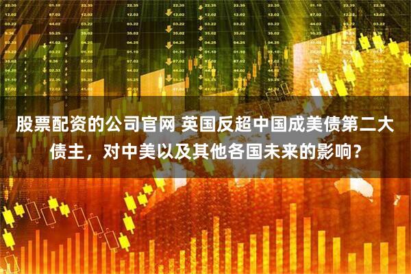 股票配资的公司官网 英国反超中国成美债第二大债主，对中美以及其他各国未来的影响？