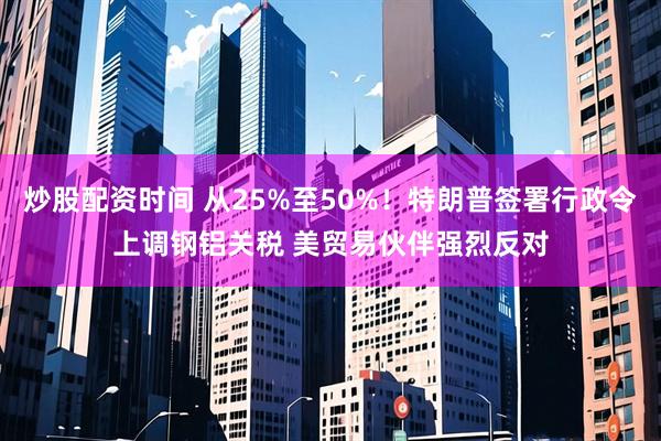 炒股配资时间 从25%至50%！特朗普签署行政令上调钢铝关税 美贸易伙伴强烈反对