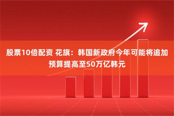 股票10倍配资 花旗：韩国新政府今年可能将追加预算提高至50万亿韩元