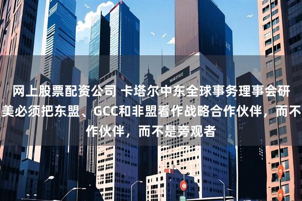 网上股票配资公司 卡塔尔中东全球事务理事会研究员：中美必须把东盟、GCC和非盟看作战略合作伙伴，而不是旁观者