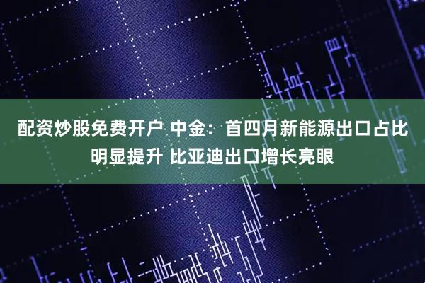 配资炒股免费开户 中金：首四月新能源出口占比明显提升 比亚迪出口增长亮眼