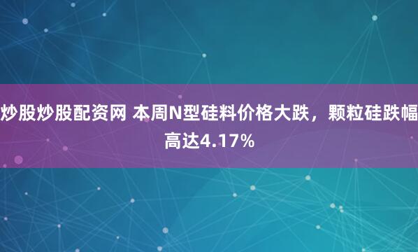 炒股炒股配资网 本周N型硅料价格大跌，颗粒硅跌幅高达4.17%