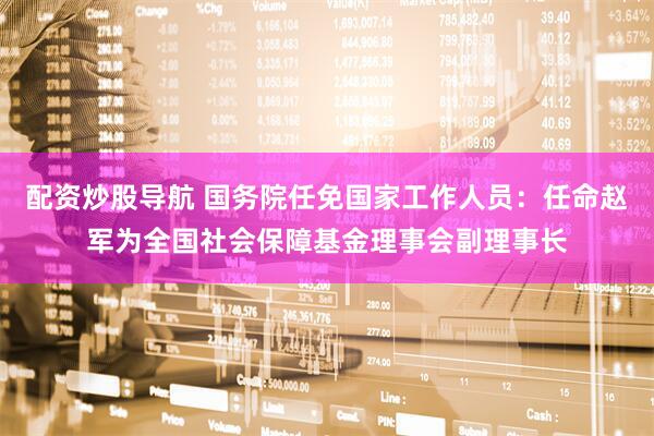配资炒股导航 国务院任免国家工作人员：任命赵军为全国社会保障基金理事会副理事长