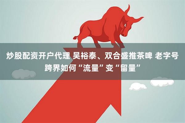 炒股配资开户代理 吴裕泰、双合盛推茶啤 老字号跨界如何“流量”变“留量”