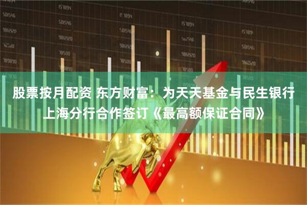 股票按月配资 东方财富：为天天基金与民生银行上海分行合作签订《最高额保证合同》