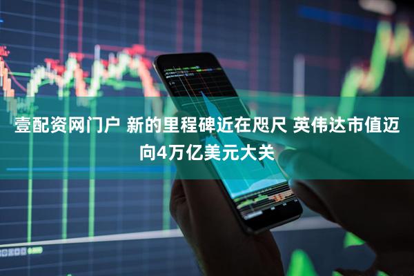 壹配资网门户 新的里程碑近在咫尺 英伟达市值迈向4万亿美元大关