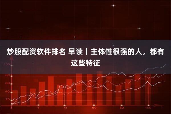 炒股配资软件排名 早读丨主体性很强的人，都有这些特征