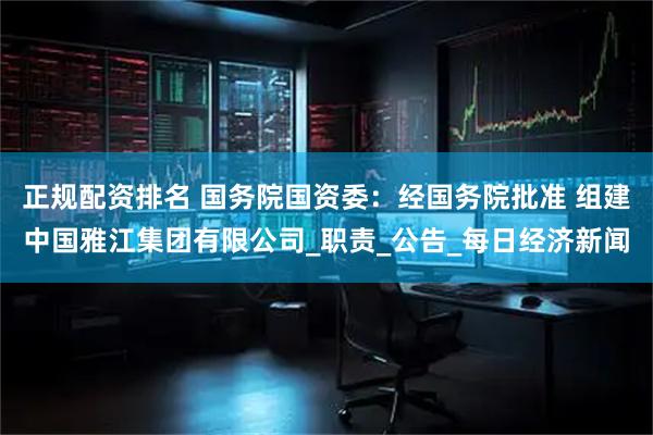 正规配资排名 国务院国资委：经国务院批准 组建中国雅江集团有限公司_职责_公告_每日经济新闻