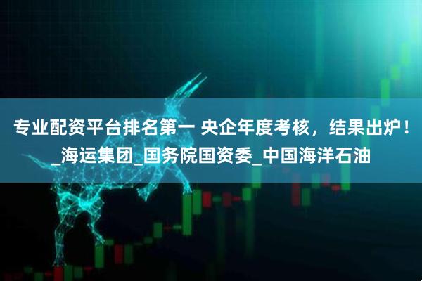 专业配资平台排名第一 央企年度考核，结果出炉！_海运集团_国务院国资委_中国海洋石油