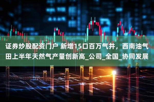 证券炒股配资门户 新增15口百万气井，西南油气田上半年天然气产量创新高_公司_全国_协同发展
