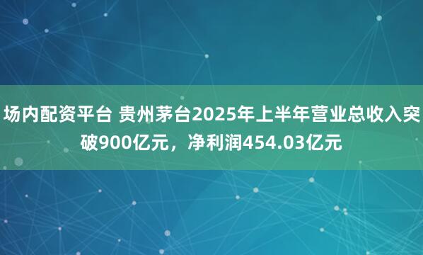 场内配资平台 贵州茅台2025年上半年营业总收入突破900亿元，净利润454.03亿元