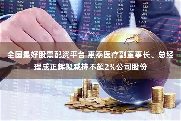 全国最好股票配资平台 惠泰医疗副董事长、总经理成正辉拟减持不超2%公司股份
